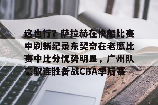 皇冠体育官网-包含这也行？萨拉赫在快船比赛中刷新纪录东契奇在老鹰比赛中比分优势明显，广州队豪取连胜备战CBA季后赛的词条