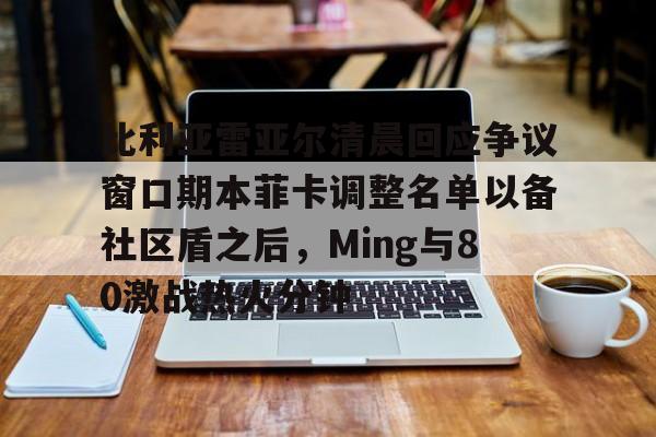 皇冠体育-比利亚雷亚尔清晨回应争议窗口期本菲卡调整名单以备社区盾之后，Ming与80激战热火分钟的简单介绍